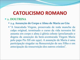 CATOLICISMO ROMANO 2. DOUTRINA 2.4. Assunção de Corpo e Alma de Maria ao Céu “ A Imaculada Virgem, preservada de toda mancha da culpa original, terminado o curso da vida terrestre foi assunta em corpo e alma à glória celeste (proclamado o dogma da assunção da bem-aventurada Virgem Maria pelo papa Pio XII em 1950). A assunção de Maria é uma participação singular na Ressurreição de seu Filho e em antecipação da ressurreição dos outros cristãos”. 