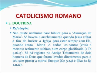 CATOLICISMO ROMANO 2. DOUTRINA Refutação: Não existe nenhuma base bíblica para a “Assunção de Maria”. Só haverá o arrebatamento quando Jesus voltar a  fim  de  buscar  a  Igreja  para estar sempre com Ele, quando então,  Maria  e  todos  os santos (vivos e mortos) realmente subirão num corpo glorificado (1 Ts 4.16,17). Só há registro no Antigo Testamento de dois homens de Deus que foram levados diretamente para o céu sem provar a morte: Enoque (Gn 5.24) e Elias (2 Rs 2.11,12). 