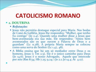 CATOLICISMO ROMANO 2. DOUTRINA Refutação: Jesus não permitiu destaque especial para Maria. Nas bodas de Caná da Galiléia, Jesus lhe respondeu: “Mulher, que tenho Eu contigo” (Jo 2.4). Quando uma mulher disse a Jesus que bem-aventurada era sua mãe, Ele respondeu: “Antes bem aventurados são os que ouvem a Palavra de Deus e a guardam” (Lc 11.28). A própria Maria sempre se colocou como uma serva do Senhor (Lc 1.47, 48). A Bíblia ensina que há um só mediador entre Deus e os homens, Jesus (1 Tm 2.5). Ele é o único caminho para Deus (Jo 14.6). Jesus é o nosso Advogado,  Aquele que intercede por nós (Rm 8:34; Hb 7.25; 9.24; 1 Jo 2.1; Jo 14.4; At  4.12).   