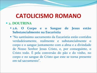 CATOLICISMO ROMANO 2. DOUTRINA 2.6. O Corpo e o Sangue de Jesus estão Substancialmente na Eucaristia “ No santíssimo sacramento da Eucaristia estão contidos verdadeiramente, realmente e substancialmente o corpo e o sangue juntamente com a alma e a divindade de Nosso Senhor Jesus Cristo, e, por conseguinte, o Cristo todo. É pela conversão do pão e do vinho, no corpo e no sangue de Cristo que este se torna presente em tal sacramento”. 