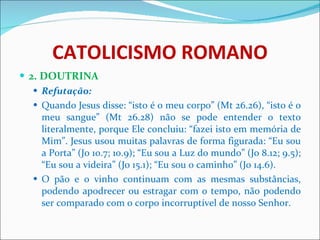 CATOLICISMO ROMANO 2. DOUTRINA Refutação: Quando Jesus disse: “isto é o meu corpo” (Mt 26.26), “isto é o meu sangue” (Mt 26.28) não se pode entender o texto literalmente, porque Ele concluiu: “fazei isto em memória de Mim”. Jesus usou muitas palavras de forma figurada: “Eu sou a Porta” (Jo 10.7; 10.9); “Eu sou a Luz do mundo” (Jo 8.12; 9.5); “Eu sou a videira” (Jo 15.1); “Eu sou o caminho” (Jo 14.6). O pão e o vinho continuam com as mesmas substâncias, podendo apodrecer ou estragar com o tempo, não podendo ser comparado com o corpo incorruptível de nosso Senhor.  