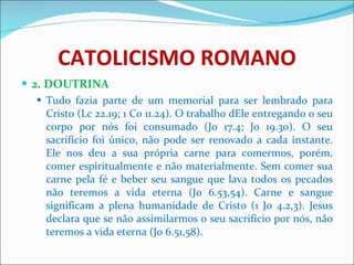 CATOLICISMO ROMANO 2. DOUTRINA Tudo fazia parte de um memorial para ser lembrado para Cristo (Lc 22.19; 1 Co 11.24). O trabalho dEle entregando o seu corpo por nós foi consumado (Jo 17.4; Jo 19.30). O seu sacrifício foi único, não pode ser renovado a cada instante. Ele nos deu a sua própria carne para comermos, porém, comer espiritualmente e não materialmente. Sem comer sua carne pela fé e beber seu sangue que lava todos os pecados não teremos a vida eterna (Jo 6.53,54). Carne e sangue significam a plena humanidade de Cristo (1 Jo 4.2,3). Jesus declara que se não assimilarmos o seu sacrifício por nós, não teremos a vida eterna (Jo 6.51,58). 