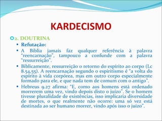 KARDECISMO 2. DOUTRINA Refutação: A Bíblia jamais faz qualquer referência à palavra “reencarnação”, tampouco a confunde com a palavra “ressurreição”. Biblicamente, ressurreição o retorno do espírito ao corpo (Lc 8.54,55). A reencarnação segundo o espiritismo é “a volta do espírito à vida corpórea, mas em outro corpo especialmente formado para ele, e que nada tem de comum com o antigo”. Hebreus 9.27 afirma: “E, como aos homens está ordenado morrerem uma vez, vindo depois disto o juízo”. Se o homem tivesse pluralidade de existências, isso implicaria diversidade de mortes, o que realmente não ocorre: uma só vez está destinada ao ser humano morrer, vindo após isso o juízo”.  