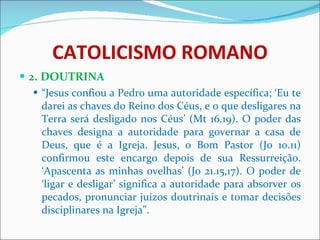 CATOLICISMO ROMANO 2. DOUTRINA “ Jesus confiou a Pedro uma autoridade específica; ‘Eu te darei as chaves do Reino dos Céus, e o que desligares na Terra será desligado nos Céus’ (Mt 16.19). O poder das chaves designa a autoridade para governar a casa de Deus, que é a Igreja. Jesus, o Bom Pastor (Jo 10.11) confirmou este encargo depois de sua Ressurreição. ‘Apascenta as minhas ovelhas’ (Jo 21.15,17). O poder de ‘ligar e desligar’ significa a autoridade para absorver os pecados, pronunciar juízos doutrinais e tomar decisões disciplinares na Igreja”.  