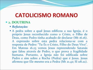 CATOLICISMO ROMANO 2. DOUTRINA Refutação: A pedra sobre a qual Jesus edificou a sua Igreja, é o próprio Jesus reconhecido como o Cristo, o Filho de Deus, como Pedro tinha acabado de declarar (Mt 16.16). A expressão sobre esta pedra relaciona-se com a resposta de Pedro: “Tu És o Cristo, Filho do Deus Vivo”. Em Mateus 16.23 vemos Jesus repreendendo Satanás que falou através de Pedro, o que prova a fragilidade humana. Portanto, a Igreja não foi edificada sobre Pedro e sim sobre a Rocha (Pedra) que é Jesus. Jesus afirmou que Ele mesmo era a Pedra (Mt 21.42; Sl 118.22).  
