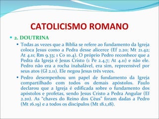 CATOLICISMO ROMANO 2. DOUTRINA Todas as vezes que a Bíblia se refere ao fundamento da Igreja coloca Jesus como a Pedra desse alicerce (Ef 2.20; Mt 21.42; At 4.11; Rm 9.33; 1 Co 10.4). O próprio Pedro reconhece que a Pedra da Igreja é Jesus Cristo (1 Pe 2.4,7; At 4.11) e não ele. Pedro não era a rocha inabalável, era sim, repreensível por seus atos (Gl 2.11). Ele negou Jesus três vezes. Pedro desempenhou um papel de fundamento da Igreja compartilhado com todos os demais apóstolos. Paulo declarou que a Igreja é edificada sobre o fundamento dos apóstolos e profetas, sendo Jesus Cristo a Pedra Angular (Ef 2.20). As “chaves do Reino dos Céus” foram dadas a Pedro (Mt 16.19) e a todos os discípulos (Mt 18.1,18). 
