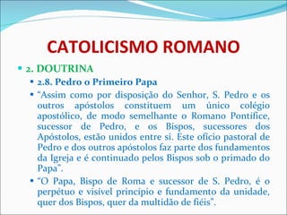 CATOLICISMO ROMANO 2. DOUTRINA 2.8. Pedro o Primeiro Papa “ Assim como por disposição do Senhor, S. Pedro e os outros apóstolos constituem um único colégio apostólico, de modo semelhante o Romano Pontífice, sucessor de Pedro, e os Bispos, sucessores dos Apóstolos, estão unidos entre si. Este ofício pastoral de Pedro e dos outros apóstolos faz parte dos fundamentos da Igreja e é continuado pelos Bispos sob o primado do Papa”. “ O Papa, Bispo de Roma e sucessor de S. Pedro, é o perpétuo e visível princípio e fundamento da unidade, quer dos Bispos, quer da multidão de fiéis”. 