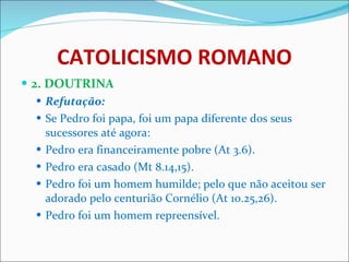 CATOLICISMO ROMANO 2. DOUTRINA Refutação: Se Pedro foi papa, foi um papa diferente dos seus sucessores até agora: Pedro era financeiramente pobre (At 3.6). Pedro era casado (Mt 8.14,15). Pedro foi um homem humilde; pelo que não aceitou ser adorado pelo centurião Cornélio (At 10.25,26). Pedro foi um homem repreensível. 
