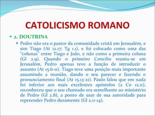 CATOLICISMO ROMANO 2. DOUTRINA Pedro não era o pastor da comunidade cristã em Jerusalém, e sim Tiago (At 12.17; Tg 1.1), e foi colocado como uma das “colunas” entre Tiago e João, e não como a primeira coluna (Gl 2.9). Quando o primeiro Concílio reuniu-se em Jerusalém, Pedro apenas teve a função de introduzir o assunto (At 15.6-11). Tiago teve uma posição mais importante assumindo a reunião, dando o seu parecer e fazendo o pronunciamento final (At 15.13-21). Paulo falou que em nada foi inferior aos mais excelentes apóstolos (2 Co 12.11), reconheceu que o seu chamado era semelhante ao ministério de Pedro (Gl 2.8), a ponto de usar de sua autoridade para repreender Pedro duramente (Gl 2.11-14).  