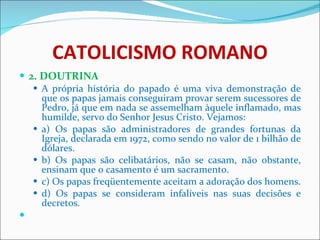 CATOLICISMO ROMANO 2. DOUTRINA A própria história do papado é uma viva demonstração de que os papas jamais conseguiram provar serem sucessores de Pedro, já que em nada se assemelham àquele inflamado, mas humilde, servo do Senhor Jesus Cristo. Vejamos: a) Os papas são administradores de grandes fortunas da Igreja, declarada em 1972, como sendo no valor de 1 bilhão de dólares. b) Os papas são celibatários, não se casam, não obstante, ensinam que o casamento é um sacramento. c) Os papas freqüentemente aceitam a adoração dos homens. d) Os papas se consideram infalíveis nas suas decisões e decretos.   