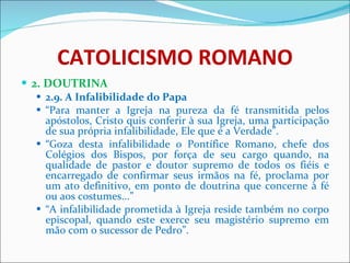 CATOLICISMO ROMANO 2. DOUTRINA 2.9. A Infalibilidade do Papa “ Para manter a Igreja na pureza da fé transmitida pelos apóstolos, Cristo quis conferir à sua Igreja, uma participação de sua própria infalibilidade, Ele que é a Verdade”. “ Goza desta infalibilidade o Pontífice Romano, chefe dos Colégios dos Bispos, por força de seu cargo quando, na qualidade de pastor e doutor supremo de todos os fiéis e encarregado de confirmar seus irmãos na fé, proclama por um ato definitivo, em ponto de doutrina que concerne à fé ou aos costumes...” “ A infalibilidade prometida à Igreja reside também no corpo episcopal, quando este exerce seu magistério supremo em mão com o sucessor de Pedro”.  
