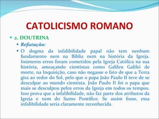 CATOLICISMO ROMANO 2. DOUTRINA Refutação: O dogma da infalibilidade papal não tem nenhum fundamento nem na Bíblia nem na história da Igreja. Inúmeros erros foram cometidos pela Igreja Católica na sua história, ameaçando cientistas como Galileu Galilei de morte, na Inquisição, caso não negasse o fato de que a Terra gira ao redor do Sol, pelo que o papa João Paulo II teve de se desculpar ao mundo cientista. João Paulo II foi o papa que mais se desculpou pelos erros da Igreja em todos os tempos. Isso prova que a infalibilidade, não faz parte dos atributos da Igreja e nem do Sumo Pontífice. Se assim fosse, essa infalibilidade seria claramente reconhecida. 