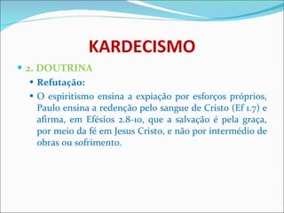KARDECISMO 2. DOUTRINA Refutação: O espiritismo ensina a expiação por esforços próprios, Paulo ensina a redenção pelo sangue de Cristo (Ef 1.7) e afirma, em Efésios 2.8-10, que a salvação é pela graça, por meio da fé em Jesus Cristo, e não por intermédio de obras ou sofrimento.  