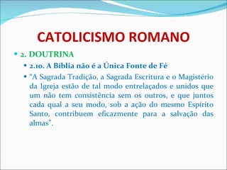 CATOLICISMO ROMANO 2. DOUTRINA 2.10. A Bíblia não é a Única Fonte de Fé “ A Sagrada Tradição, a Sagrada Escritura e o Magistério da Igreja estão de tal modo entrelaçados e unidos que um não tem consistência sem os outros, e que juntos cada qual a seu modo, sob a ação do mesmo Espírito Santo, contribuem eficazmente para a salvação das almas”. 