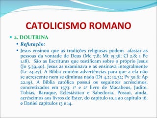 CATOLICISMO ROMANO 2. DOUTRINA Refutação: Jesus ensinou que as tradições religiosas podem  afastar as pessoas da vontade de Deus (Mc 7.8; Mt 15.36; Cl 2.8; 1 Pe 1.18).  São as Escrituras que testificam sobre o próprio Jesus (Jo 5.39,40). Jesus as examinava e as ensinava integralmente (Lc 24.27). A Bíblia contém advertências para que a ela não se acrescente nem se diminua nada (Dt 4.2; 12.32; Pv 30.6; Ap 22.19). A Bíblia católica possui os seguintes acréscimos, concretizados em 1573: 1º e 2º livro de Macabeus, Judite, Tobias, Baruque, Eclesiástico e Sabedoria. Possui, ainda, acréscimos aos livros de Ester, do capítulo 10.4 ao capítulo 16, e Daniel capítulos 13 e 14. 
