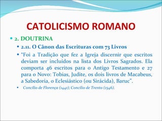 CATOLICISMO ROMANO 2. DOUTRINA 2.11. O Cânon das Escrituras com 73 Livros “ Foi a Tradição que fez a Igreja discernir que escritos deviam ser incluídos na lista dos Livros Sagrados. Ela comporta 46 escritos para o Antigo Testamento e 27 para o Novo: Tobias, Judite, os dois livros de Macabeus, a Sabedoria, o Eclesiástico (ou Sirácida), Baruc”.  Concílio de Florença (1441); Concílio de Trento (1546). 