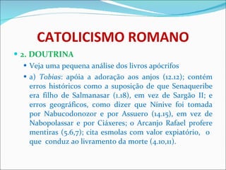 CATOLICISMO ROMANO 2. DOUTRINA Veja uma pequena análise dos livros apócrifos a)  Tobias : apóia a adoração aos anjos (12.12); contém erros históricos como a suposição de que Senaqueribe era filho de Salmanasar (1.18), em vez de Sargão II; e erros geográficos, como dizer que Nínive foi tomada por Nabucodonozor e por Assuero (14.15), em vez de Nabopolassar e por Ciáxeres; o Arcanjo Rafael profere mentiras (5.6,7); cita esmolas com valor expiatório,  o  que  conduz ao livramento da morte (4.10,11). 