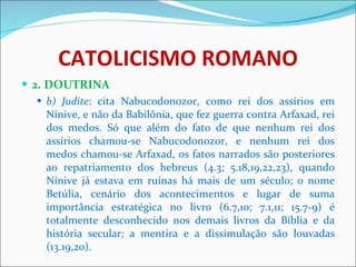 CATOLICISMO ROMANO 2. DOUTRINA b) Judite : cita Nabucodonozor, como rei dos assírios em Nínive, e não da Babilônia, que fez guerra contra Arfaxad, rei dos medos. Só que além do fato de que nenhum rei dos assírios chamou-se Nabucodonozor, e nenhum rei dos medos chamou-se Arfaxad, os fatos narrados são posteriores ao repatriamento dos hebreus (4.3; 5.18,19,22,23), quando Nínive já estava em ruínas há mais de um século; o nome Betúlia, cenário dos acontecimentos e lugar de suma importância estratégica no livro (6.7,10; 7.1,11; 15.7-9) é totalmente desconhecido nos demais livros da Bíblia e da história secular; a mentira e a dissimulação são louvadas (13.19,20). 