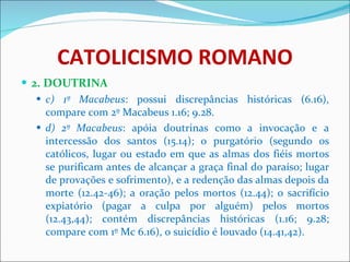 CATOLICISMO ROMANO 2. DOUTRINA c) 1º Macabeus : possui discrepâncias históricas (6.16), compare com 2º Macabeus 1.16; 9.28. d) 2º Macabeus : apóia doutrinas como a invocação e a intercessão dos santos (15.14); o purgatório (segundo os católicos, lugar ou estado em que as almas dos fiéis mortos se purificam antes de alcançar a graça final do paraíso; lugar de provações e sofrimento), e a redenção das almas depois da morte (12.42-46); a oração pelos mortos (12.44); o sacrifício expiatório (pagar a culpa por alguém) pelos mortos (12.43,44); contém discrepâncias históricas (1.16; 9.28; compare com 1º Mc 6.16), o suicídio é louvado (14.41,42). 