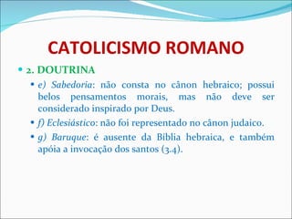 CATOLICISMO ROMANO 2. DOUTRINA e) Sabedoria : não consta no cânon hebraico; possui belos pensamentos morais, mas não deve ser considerado inspirado por Deus. f) Eclesiástico : não foi representado no cânon judaico. g) Baruque : é ausente da Bíblia hebraica, e também apóia a invocação dos santos (3.4). 