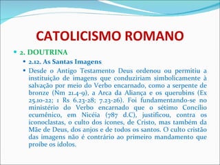 CATOLICISMO ROMANO 2. DOUTRINA 2.12. As Santas Imagens Desde o Antigo Testamento Deus ordenou ou permitiu a instituição de imagens que conduziriam simbolicamente à salvação por meio do Verbo encarnado, como a serpente de bronze (Nm 21.4-9), a Arca da Aliança e os querubins (Ex 25.10-22; 1 Rs 6.23-28; 7.23-26). Foi fundamentando-se no ministério do Verbo encarnado que o sétimo Concílio ecumênico, em Nicéia (787 d.C), justificou, contra os iconoclastas, o culto dos ícones, de Cristo, mas também da Mãe de Deus, dos anjos e de todos os santos. O culto cristão das imagens não é contrário ao primeiro mandamento que proíbe os ídolos.  