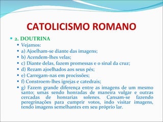 CATOLICISMO ROMANO 2. DOUTRINA Vejamos: a) Ajoelham-se diante das imagens; b) Acendem-lhes velas; c) Diante delas, fazem promessas e o sinal da cruz; d) Rezam ajoelhados aos seus pés; e) Carregam-nas em procissões; f) Constroem-lhes igrejas e catedrais; g) Fazem grande diferença entre as imagens de um mesmo santo; umas sendo honradas de maneira vulgar e outras cercadas de honrarias solenes. Cansam-se fazendo peregrinações para cumprir votos, indo visitar imagens, tendo imagens semelhantes em seu próprio lar. 