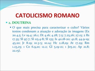 CATOLICISMO ROMANO 2. DOUTRINA O que mais precisa para caracterizar o culto? Vários textos condenam a atuação e adoração às imagens (Ex 20.4,5; Lv 19.4; 26.1; Dt 4.16; 4.28; 7.5; 7.25,26; 27.15; 2 Rs 17.35; Sl 97.7; Sl 115.4-8; Sl 135; Is 40.18-20; 42.8; 44.9-19; 45.20; Jr 8.19; 10.3-5; 10.14; Hc 2.18,19; At 17.29; Rm 1.23,25; 1 Co 6.9,10; 12.2; Gl 5.19-21; 1 Jo5.21; Ap 21.8; 22.15).  