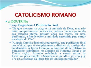CATOLICISMO ROMANO 2. DOUTRINA 2.13. Purgatório, A Purificação Final “ Os que morrem na graça e na amizade de Deus, mas não estão completamente purificados, embora tenham garantido sua salvação eterna, possam após sua morte, ter uma purificação, a fim de obter a santidade necessária para entrar na alegria do Céu”. “ A Igreja Católica denomina purgatório, esta purificação final dos efeitos, que é completamente distinta do castigo dos condenados. A Igreja formulou a doutrina da fé relativa ao Purgatório, sobretudo, no Concílio de Florença (1439) e de Trento (1563). Fazendo referência a certos textos da Escritura, por exemplo: 2 Macabeus 12.46; Mt 12.32; 1 Co 3.15; 1 Pe 1.7, a tradição da Igreja fala de um fogo purificador”. 