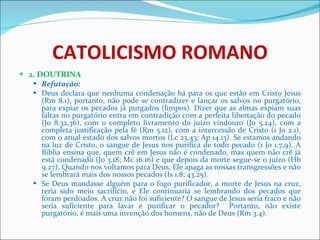 CATOLICISMO ROMANO 2. DOUTRINA Refutação: Deus declara que nenhuma condenação há para os que estão em Cristo Jesus (Rm 8.1), portanto, não pode se contradizer e lançar os salvos no purgatório, para expiar os pecados já purgados (limpos). Dizer que as almas expiam suas faltas no purgatório entra em contradição com a perfeita libertação do pecado (Jo 8.32,36), com o completo livramento do juízo vindouro (Jo 5.24), com a completa justificação pela fé (Rm 5.12), com a intercessão de Cristo (1 Jo 2.1), com o atual estado dos salvos mortos (Lc 23.43; Ap 14.13). Se estamos andando na luz de Cristo, o sangue de Jesus nos purifica de todo pecado (1 Jo 1.7,9). A Bíblia ensina que, quem crê em Jesus não é condenado, mas quem não crê já está condenado (Jo 3.18; Mc 16.16) e que depois da morte segue-se o juízo (Hb 9.27). Quando nos voltamos para Deus, Ele apaga as nossas transgressões e não se lembrará mais dos nossos pecados (Is 1.8; 43.25). Se Deus mandasse alguém para o fogo purificador, a morte de Jesus na cruz, teria sido meio sacrifício, e Ele continuaria se lembrando dos pecados que foram perdoados. A cruz não foi suficiente? O sangue de Jesus seria fraco e não seria suficiente para lavar e purificar o pecador?  Portanto, não existe purgatório, é mais uma invenção dos homens, não de Deus (Rm 3.4).  