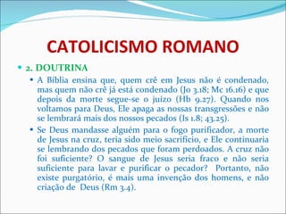 CATOLICISMO ROMANO 2. DOUTRINA A Bíblia ensina que, quem crê em Jesus não é condenado, mas quem não crê já está condenado (Jo 3.18; Mc 16.16) e que depois da morte segue-se o juízo (Hb 9.27). Quando nos voltamos para Deus, Ele apaga as nossas transgressões e não se lembrará mais dos nossos pecados (Is 1.8; 43.25). Se Deus mandasse alguém para o fogo purificador, a morte de Jesus na cruz, teria sido meio sacrifício, e Ele continuaria se lembrando dos pecados que foram perdoados. A cruz não foi suficiente? O sangue de Jesus seria fraco e não seria suficiente para lavar e purificar o pecador?  Portanto, não existe purgatório, é mais uma invenção dos homens, e não criação de  Deus (Rm 3.4).  