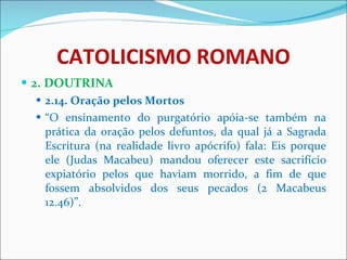 CATOLICISMO ROMANO 2. DOUTRINA 2.14. Oração pelos Mortos “ O ensinamento do purgatório apóia-se também na prática da oração pelos defuntos, da qual já a Sagrada Escritura (na realidade livro apócrifo) fala: Eis porque ele (Judas Macabeu) mandou oferecer este sacrifício expiatório pelos que haviam morrido, a fim de que fossem absolvidos dos seus pecados (2 Macabeus 12.46)”. 