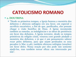 CATOLICISMO ROMANO 2. DOUTRINA “ Desde os primeiros tempos, a Igreja honrou a memória dos defuntos e ofereceu sufrágios em seu favor, em especial o sacrifício eucarístico, a fim de que, purificados, eles possam chegar à visão beatífica de Deus. A Igreja recomenda também as esmolas, as indulgências e as obras de penitência em favor dos defuntos. A Igreja terrestre, desde os tempos primitivos da religião cristã, venerou com grande piedade a memória dos defuntos, e já que é um pensamento salutar rezar pelos defuntos, para que sejam perdoados os seus pecados (2 Mac 12.46), também ofereceu sufrágios (orações) em favor deles. Nossa oração por eles pode não somente ajudá-los, mas também tornar eficaz sua intercessão por nós”. 