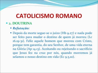 CATOLICISMO ROMANO 2. DOUTRINA Refutação: Depois da morte segue-se o juízo (Hb 9.27) e nada pode ser feito para mudar o destino de quem já morreu (Lc 16.19-31). Feliz aquele homem que morreu com Cristo, porque tem garantia, do seu Senhor, de uma vida eterna na Glória (Ap 14.13). Aceitando ou rejeitando o sacrifício que Jesus fez na cruz por nós, quando morremos já selamos o nosso destino em vida (Ec 9.5,10).  
