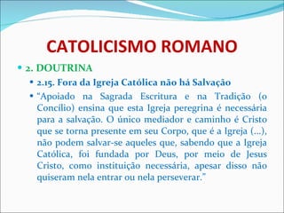 CATOLICISMO ROMANO 2. DOUTRINA 2.15. Fora da Igreja Católica não há Salvação “ Apoiado na Sagrada Escritura e na Tradição (o Concílio) ensina que esta Igreja peregrina é necessária para a salvação. O único mediador e caminho é Cristo que se torna presente em seu Corpo, que é a Igreja (...), não podem salvar-se aqueles que, sabendo que a Igreja Católica, foi fundada por Deus, por meio de Jesus Cristo, como instituição necessária, apesar disso não quiseram nela entrar ou nela perseverar.” 