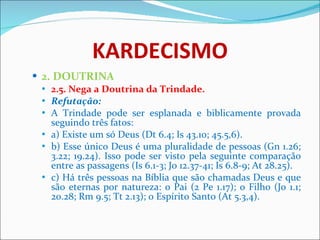 KARDECISMO 2. DOUTRINA 2.5. Nega a Doutrina da Trindade. Refutação:  A Trindade pode ser esplanada e biblicamente provada seguindo três fatos: a) Existe um só Deus (Dt 6.4; Is 43.10; 45.5,6).  b) Esse único Deus é uma pluralidade de pessoas (Gn 1.26; 3.22; 19.24). Isso pode ser visto pela seguinte comparação entre as passagens (Is 6.1-3; Jo 12.37-41; Is 6.8-9; At 28.25). c) Há três pessoas na Bíblia que são chamadas Deus e que são eternas por natureza: o Pai (2 Pe 1.17); o Filho (Jo 1.1; 20.28; Rm 9.5; Tt 2.13); o Espírito Santo (At 5.3,4).  