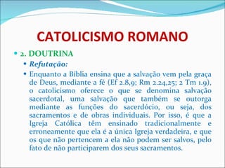 CATOLICISMO ROMANO 2. DOUTRINA Refutação: Enquanto a Bíblia ensina que a salvação vem pela graça de Deus, mediante a fé (Ef 2.8,9; Rm 2.24,25; 2 Tm 1.9), o catolicismo oferece o que se denomina salvação sacerdotal, uma salvação que também se outorga mediante as funções do sacerdócio, ou seja, dos sacramentos e de obras individuais. Por isso, é que a Igreja Católica têm ensinado tradicionalmente e erroneamente que ela é a única Igreja verdadeira, e que os que não pertencem a ela não podem ser salvos, pelo fato de não participarem dos seus sacramentos. 