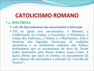 CATOLICISMO ROMANO 2. DOUTRINA 2.16. Os Sacramentos são necessários à Salvação “ Há na Igreja sete sacramentos: o Batismo, a Confirmação ou Crisma, a Eucaristia, a Penitência, a Unção dos Enfermos, a Ordem e o Matrimônio. Fiéis à doutrina das Sagradas Escrituras, às tradições apostólicas e ao sentimento unânime dos Padres, professamos que os sacramentos da nova lei, foram todos instituídos pelo Nosso Senhor Jesus Cristo. A Igreja afirma que para os crentes, os sacramentos da nova aliança são necessários à salvação (cf. Concílio de Trento)”. 