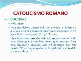 CATOLICISMO ROMANO 2. DOUTRINA Refutação: Jesus nos deixou apenas dois sacramentos: o Batismo e a Ceia, e eles não possuem poder salvífico. Somente em Jesus Cristo há salvação (Jo 14.6; At 4.12). Os sete sacramentos são nada menos que uma séria de boas obras que os católicos crêem que precisam fazer para alcançar a salvação. Mas em Romanos 3.20 está escrito: “Visto que ninguém será justificado diante dele por obras da lei...” 