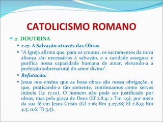 CATOLICISMO ROMANO 2. DOUTRINA 2.17. A Salvação através das Obras “ A Igreja afirma que, para os crentes, os sacramentos da nova aliança são necessários à salvação, e a caridade assegura e purifica nossa capacidade humana de amar, elevando-a a perfeição sobrenatural do amor divino”. Refutação: Jesus nos ensina que as boas obras são nossa obrigação, e que, praticando-a tão somente, continuamos como servos inúteis (Lc 17.10). O homem não pode ser justificado por obras, mas pela graça de Deus (Ef 2.8,9; 2 Tm 1.9), por meio da sua fé em Jesus Cristo (Gl 2.16; Rm 3.27,28; Ef 2.8,9; Rm 4.5; 11.6; Tt 3.5). 