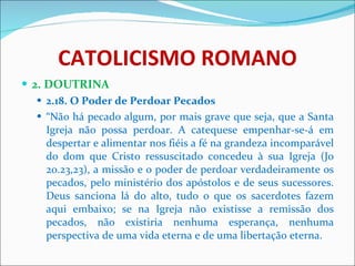CATOLICISMO ROMANO 2. DOUTRINA 2.18. O Poder de Perdoar Pecados “ Não há pecado algum, por mais grave que seja, que a Santa Igreja não possa perdoar. A catequese empenhar-se-á em despertar e alimentar nos fiéis a fé na grandeza incomparável do dom que Cristo ressuscitado concedeu à sua Igreja (Jo 20.23,23), a missão e o poder de perdoar verdadeiramente os pecados, pelo ministério dos apóstolos e de seus sucessores. Deus sanciona lá do alto, tudo o que os sacerdotes fazem aqui embaixo; se na Igreja não existisse a remissão dos pecados, não existiria nenhuma esperança, nenhuma perspectiva de uma vida eterna e de uma libertação eterna.  