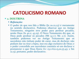 CATOLICISMO ROMANO 2. DOUTRINA Refutação: O poder de que nos fala a Bíblia (Jo 20.22,23) é meramente no sentido declarativo. Podemos observar que no Antigo Testamento, ninguém teve poder para perdoar pecados, senão Deus (Is 40.2; 43.25). O Novo Testamento diz que, só Deus pode perdoar os pecados (Mt 9.2-7; Mc 2.7). Assim, também podemos ver no Antigo Testamento que os sacerdotes não tinham poder de curar, mas de declarar; não podiam dar ou tirar a lepra, isso era algo exclusivo de Deus; e o poder concedido aos sacerdotes consistia só em declarar e pronunciar o que Deus fizera (Lv 23.2-6;11.13,20,37,43; 2 Sm 12.13), portanto, poder declarativo.  