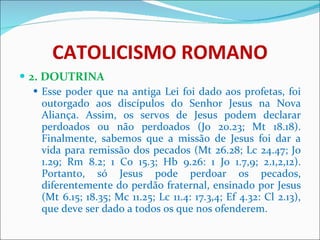 CATOLICISMO ROMANO 2. DOUTRINA Esse poder que na antiga Lei foi dado aos profetas, foi outorgado aos discípulos do Senhor Jesus na Nova Aliança. Assim, os servos de Jesus podem declarar perdoados ou não perdoados (Jo 20.23; Mt 18.18). Finalmente, sabemos que a missão de Jesus foi dar a vida para remissão dos pecados (Mt 26.28; Lc 24.47; Jo 1.29; Rm 8.2; 1 Co 15.3; Hb 9.26: 1 Jo 1.7,9; 2.1,2,12). Portanto, só Jesus pode perdoar os pecados, diferentemente do perdão fraternal, ensinado por Jesus (Mt 6.15; 18.35; Mc 11.25; Lc 11.4: 17.3,4; Ef 4.32: Cl 2.13), que deve ser dado a todos os que nos ofenderem. 