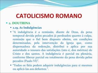 CATOLICISMO ROMANO 2. DOUTRINA 2.19. As Indulgências “ A indulgência é a remissão, diante de Deus, da pena temporal devida pelos pecados já perdoados quanto à culpa, remissão que o fiel bem disposto obtém, em condições determinadas, pela intervenção da Igreja que, como dispensadora da redenção, distribui e aplica por sua autoridade o tesouro das satisfações (isto é, dos méritos) de Cristo e dos santos. A indulgência é parcial ou plenária, conforme liberar parcial ou totalmente da pena devida pelos pecados (Paulo VI)”. “ Todos os fiéis podem adquirir indulgências para si mesmos ou aplicá-las aos defuntos.”. 