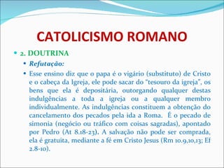 CATOLICISMO ROMANO 2. DOUTRINA Refutação: Esse ensino diz que o papa é o vigário (substituto) de Cristo e o cabeça da Igreja, ele pode sacar do “tesouro da igreja”, os bens que ela é depositária, outorgando qualquer destas indulgências a toda a igreja ou a qualquer membro individualmente. As indulgências constituem a obtenção do cancelamento dos pecados pela ida a Roma.  É o pecado de simonia (negócio ou tráfico com coisas sagradas), apontado por Pedro (At 8.18-23 ).  A salvação não pode ser comprada,   ela é gratuita, mediante a fé em Cristo Jesus (Rm 10.9,10,13; Ef 2.8-10). 