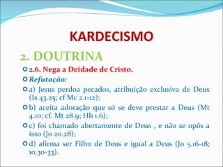 KARDECISMO 2. DOUTRINA 2.6. Nega a Deidade de Cristo. Refutação: a) Jesus perdoa pecados, atribuição exclusiva de Deus (Is 43.25; cf Mc 2.1-12); b) aceita adoração que só se deve prestar a Deus (Mt 4.10; cf. Mt 28.9; Hb 1.6); c) foi chamado abertamente de Deus , e não se opôs a isso (Jo 20.28); d) afirma ser Filho de Deus e igual a Deus (Jo 5.16-18; 10.30-33).  
