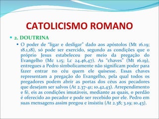 CATOLICISMO ROMANO 2. DOUTRINA O poder de “ligar e desligar” dado aos apóstolos (Mt 16.19; 18.1,18), só pode ser exercido, segundo as condições que o próprio Jesus estabeleceu por meio da pregação do Evangelho (Mc 1.15; Lc 24.46,47). As “chaves” (Mt 16.19), entregues a Pedro simbolicamente não significam poder para fazer entrar no céu quem ele quisesse. Essas chaves representam a pregação do Evangelho, pela qual todos os pregadores podem abrir as portas dos céus aos pecadores que desejam ser salvos (At 2.37-41; 10.42,43). Arrependimento e fé, eis as condições imutáveis, mediante as quais, o perdão é oferecido ao pecador e pode ser recebido por ele. Pedro em suas mensagens assim pregou e insistiu (At 2.38; 3.19; 10.43).  