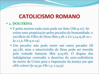 CATOLICISMO ROMANO 2. DOUTRINA E pelos mortos nada mais pode ser feito (Hb 9.27). Só existe uma propiciação pelos pecados da humanidade, o sacrifício do Filho de Deus (Rm 5.18; 2 Co 5.14,15,18-21; 1 Jo 2.1,2; Hb 9.11-14). Um pecador não pode remir um outro pecador (Sl 49.7,8), nem a misericórdia de Deus pode ser movida pela vontade humana (Rm 9.15,16). O dogma das indulgências contradiz a doutrina da auto-suficiência da morte de Cristo para a imputação da justiça aos que nEle crêem (Jo 19.30; Hb 1.3; 2.14,15). 