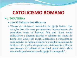 CATOLICISMO ROMANO 2. DOUTRINA 2.20. O Celibato dos Ministros “ Todos os ministros ordenados da Igreja latina, com exceção dos diáconos permanentes, normalmente são escolhidos entre os homens fiéis que vivem como celibatários e querem guardar o celibato por causa do Reino dos Céus (Mt 19.12). Chamados a consagrar-se com indiviso coração ao Senhor e a cuidar das coisas do Senhor (1 Co 7.32); entregando-se inteiramente a Deus e aos homens. O celibato é um sinal desta nova vida a serviço da qual o ministro da Igreja é consagrado”. 