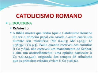 CATOLICISMO ROMANO 2. DOUTRINA Refutação: A Bíblia mostra que Pedro (que o Catolicismo Romano diz ser o primeiro papa) era casado e assim continuou durante seu ministério (Mt 8.14,15; Mc 1.30,31; Lc 4.38,39; 1 Co 9.5). Paulo quando escreveu aos coríntios (1 Co 7.8,9), não escreveu um mandamento do Senhor, e sim, um aconselhamento, uma opinião particular (1 Co 7.6,12,25,40), originada dos tempos de tribulação que os primeiros cristãos viviam (1 Co 7.26,32).  