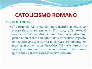 CATOLICISMO ROMANO 2. DOUTRINA O ensino de Paulo era de que convinha ao bispo ser esposo de uma só mulher (1 Tm 3.2-5,13; Tt 1.6-9). O casamento foi reconhecido por Deus como algo bom para o homem (Gn 2.18-25). A idéia de celibato imposto, obrigatório veio a existir na Igreja Católica somente em 1074 quando o papa Gregório VII veio proibir o casamento aos padres, e no ano seguinte determinar que todos os padres casados se divorciassem. 